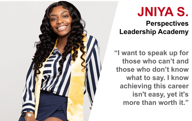 Image of a female smiling with dark long hair wearing a striped black and white blouse, dark blue skirt, and yellow satin sash draped around her neck. JNiya S. from Perspectives Leadership Academy. “I want to speak up for those who can’t and those who don’t know what to say. I know achieving this career isn’t easy, yet it’s more than worth it.” Image of a female smiling with dark long hair wearing a striped black and white blouse, dark blue skirt, and yellow satin sash draped around her neck. JNiya S. from Perspectives Leadership Academy. “I want to speak up for those who can’t and those who don’t know what to say. I know achieving this career isn’t easy, yet it’s more than worth it.”