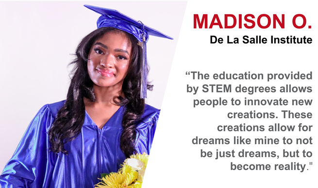 Image of a female smiling with dark long hair wearing a blue graduation cap and gown holding yellow flowers. Madison O from De La Salle Institute. “The education provided by STEM degrees allows people to innovate new creation. These creations allow for dreams like mine to not be just dreams, but to become reality.” Image of a female smiling with dark long hair wearing a blue graduation cap and gown holding yellow flowers. Madison O from De La Salle Institute. “The education provided by STEM degrees allows people to innovate new creation. These creations allow for dreams like mine to not be just dreams, but to become reality.”