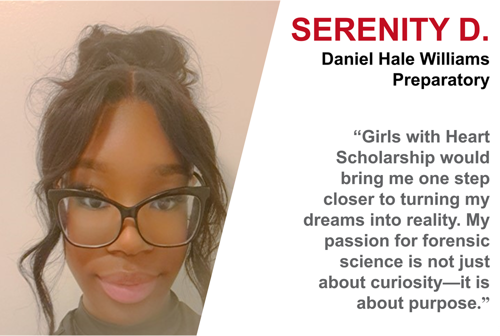 Photo of African American girl in black framed glasses. Serenity D. from Daniel Hale Williams Preparatory. “The Girls with Heart Scholarship would bring me one step closer to turning my dreams into reality. My passion for forensic science is not just about curiosity. It is about purpose.” Photo of African American girl in black framed glasses. Serenity D. from Daniel Hale Williams Preparatory. “The Girls with Heart Scholarship would bring me one step closer to turning my dreams into reality. My passion for forensic science is not just about curiosity. It is about purpose.”